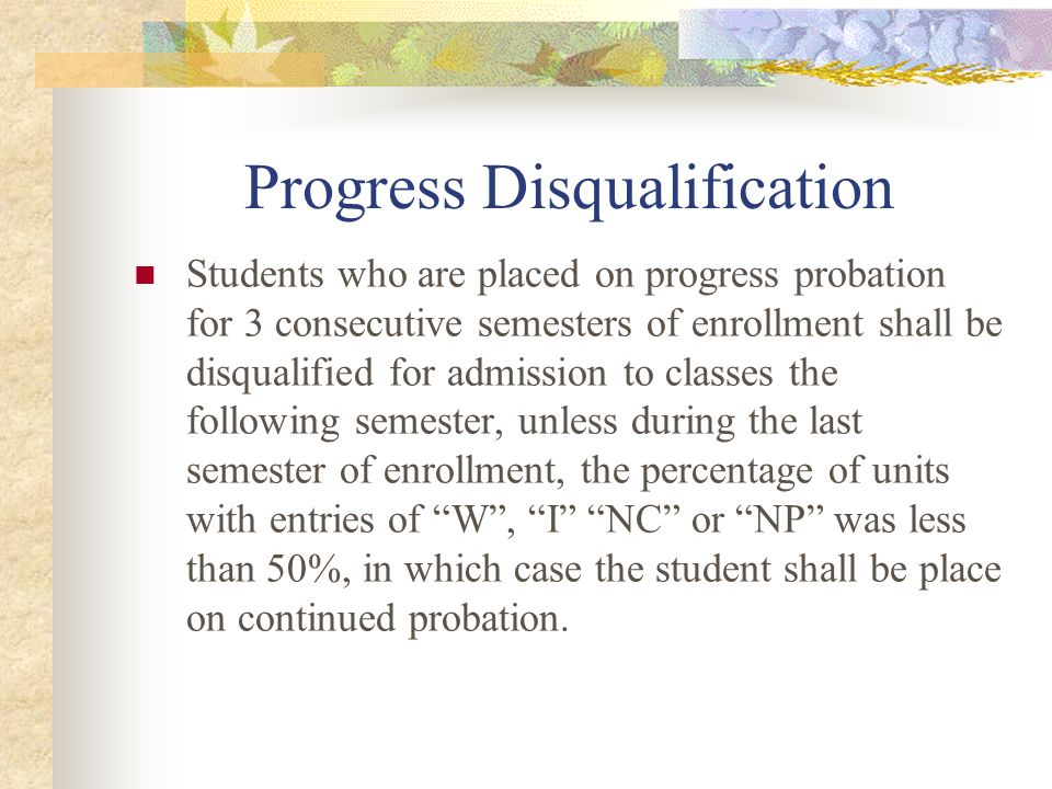 Progress Disqualification Students who are placed on progress probation for 3 consecutive semesters of enrollment shall be disqualified for admission to classes the following semester, unless during the last semester of enrollment, the percentage of units with entries of W , I NC or NP was less than 50%, in which case the student shall be place on continued probation.