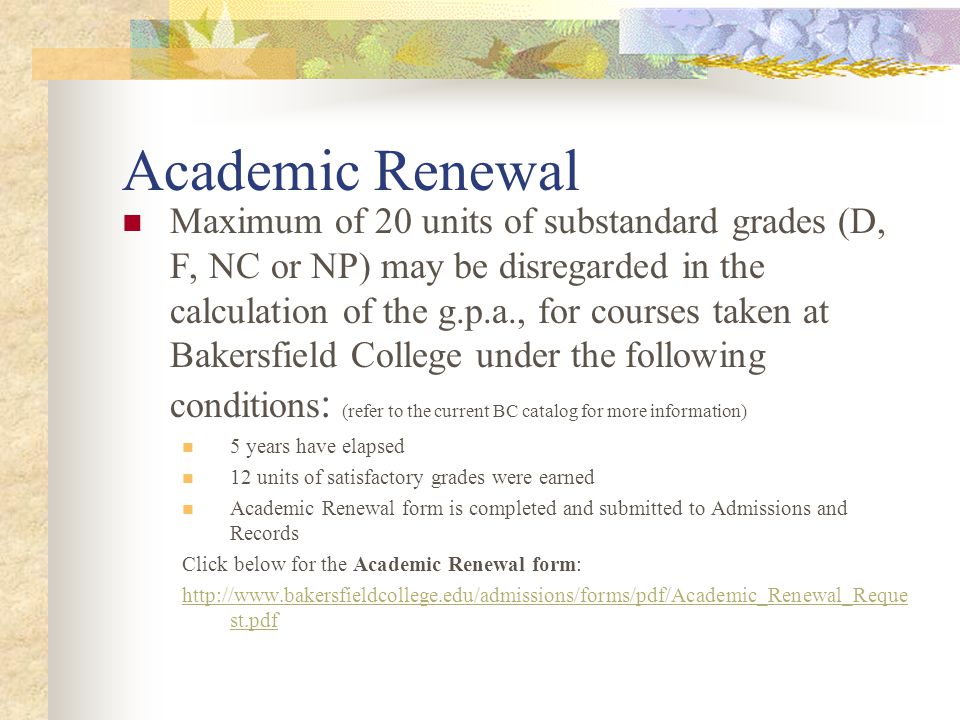 Academic Renewal Maximum of 20 units of substandard grades (D, F, NC or NP) may be disregarded in the calculation of the g.p.a., for courses taken at Bakersfield College under the following conditions : (refer to the current BC catalog for more information) 5 years have elapsed 12 units of satisfactory grades were earned Academic Renewal form is completed and submitted to Admissions and Records Click below for the Academic Renewal form:   st.pdf
