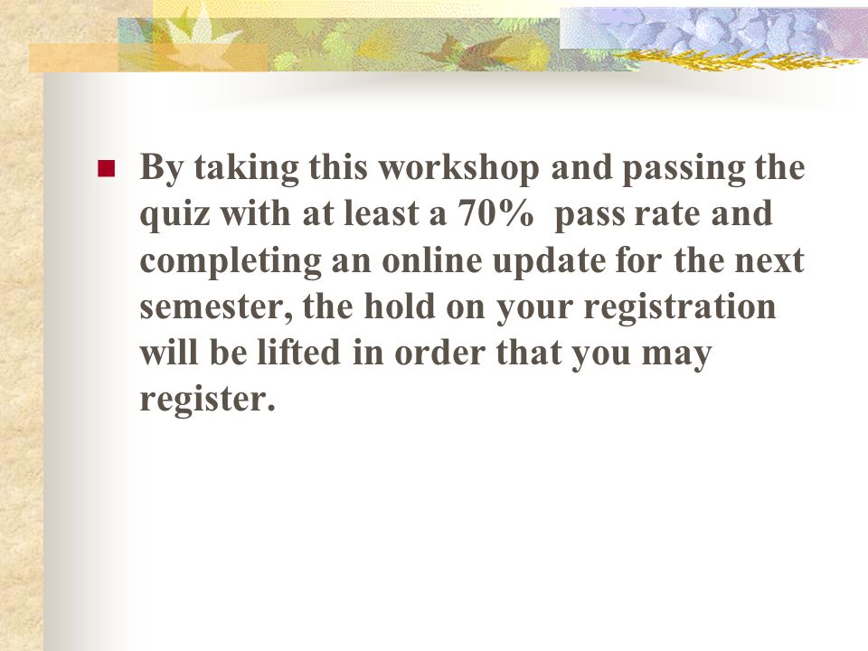 By taking this workshop and passing the quiz with at least a 70% pass rate and completing an online update for the next semester, the hold on your registration will be lifted in order that you may register.