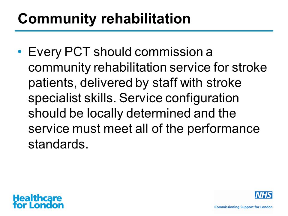 Community rehabilitation Every PCT should commission a community rehabilitation service for stroke patients, delivered by staff with stroke specialist skills.