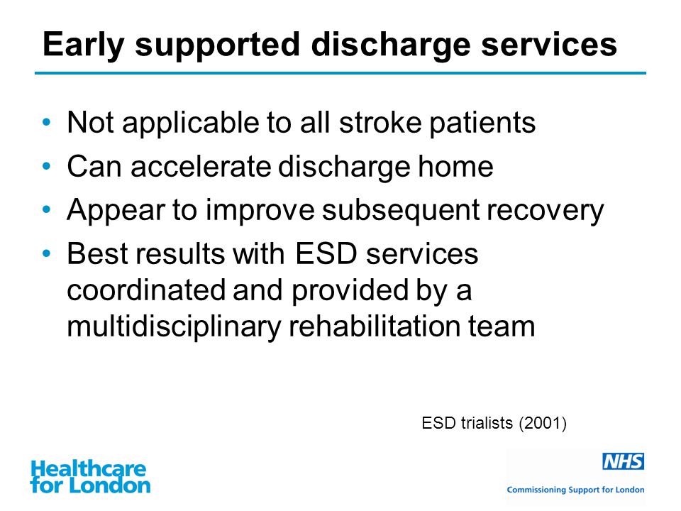 Early supported discharge services Not applicable to all stroke patients Can accelerate discharge home Appear to improve subsequent recovery Best results with ESD services coordinated and provided by a multidisciplinary rehabilitation team ESD trialists (2001)