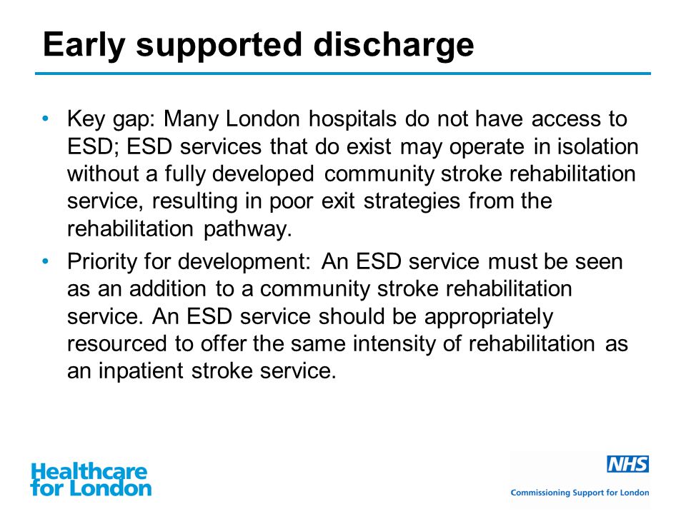 Early supported discharge Key gap: Many London hospitals do not have access to ESD; ESD services that do exist may operate in isolation without a fully developed community stroke rehabilitation service, resulting in poor exit strategies from the rehabilitation pathway.