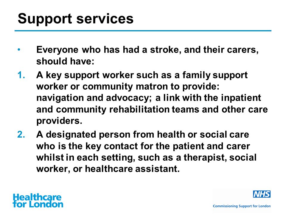 Support services Everyone who has had a stroke, and their carers, should have: 1.A key support worker such as a family support worker or community matron to provide: navigation and advocacy; a link with the inpatient and community rehabilitation teams and other care providers.