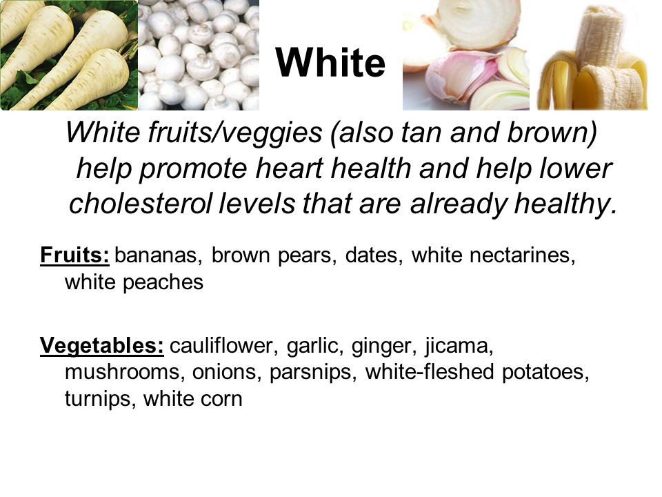 White White fruits/veggies (also tan and brown) help promote heart health and help lower cholesterol levels that are already healthy.