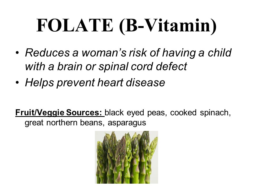 FOLATE (B-Vitamin) Reduces a woman’s risk of having a child with a brain or spinal cord defect Helps prevent heart disease Fruit/Veggie Sources: black eyed peas, cooked spinach, great northern beans, asparagus