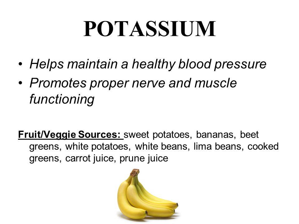 POTASSIUM Helps maintain a healthy blood pressure Promotes proper nerve and muscle functioning Fruit/Veggie Sources: sweet potatoes, bananas, beet greens, white potatoes, white beans, lima beans, cooked greens, carrot juice, prune juice