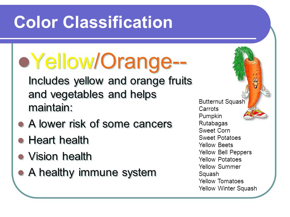 Color Classification Yellow/Orange-- Includes yellow and orange fruits and vegetables and helps maintain: A lower risk of some cancers Heart health Vision health A healthy immune system Yellow/Orange-- Includes yellow and orange fruits and vegetables and helps maintain: A lower risk of some cancers Heart health Vision health A healthy immune system Butternut Squash Carrots Pumpkin Rutabagas Sweet Corn Sweet Potatoes Yellow Beets Yellow Bell Peppers Yellow Potatoes Yellow Summer Squash Yellow Tomatoes Yellow Winter Squash