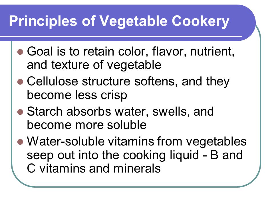 Principles of Vegetable Cookery Goal is to retain color, flavor, nutrient, and texture of vegetable Cellulose structure softens, and they become less crisp Starch absorbs water, swells, and become more soluble Water-soluble vitamins from vegetables seep out into the cooking liquid - B and C vitamins and minerals