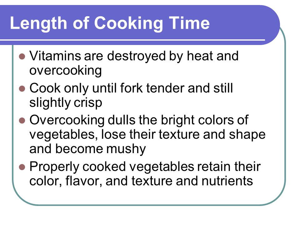 Length of Cooking Time Vitamins are destroyed by heat and overcooking Cook only until fork tender and still slightly crisp Overcooking dulls the bright colors of vegetables, lose their texture and shape and become mushy Properly cooked vegetables retain their color, flavor, and texture and nutrients