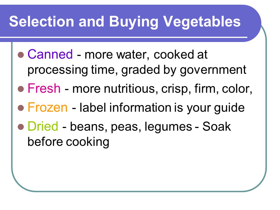 Selection and Buying Vegetables Canned - more water, cooked at processing time, graded by government Fresh - more nutritious, crisp, firm, color, Frozen - label information is your guide Dried - beans, peas, legumes - Soak before cooking