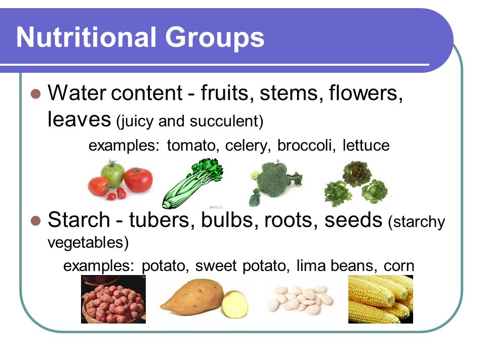Nutritional Groups Water content - fruits, stems, flowers, leaves (juicy and succulent) examples: tomato, celery, broccoli, lettuce Starch - tubers, bulbs, roots, seeds (starchy vegetables) examples: potato, sweet potato, lima beans, corn