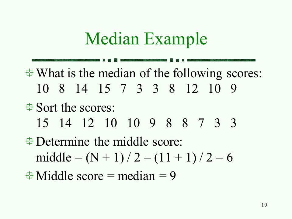 10 Median Example What is the median of the following scores: Sort the scores: Determine the middle score: middle = (N + 1) / 2 = (11 + 1) / 2 = 6 Middle score = median = 9