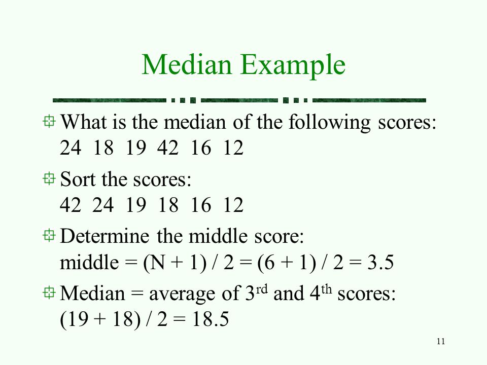 11 Median Example What is the median of the following scores: Sort the scores: Determine the middle score: middle = (N + 1) / 2 = (6 + 1) / 2 = 3.5 Median = average of 3 rd and 4 th scores: ( ) / 2 = 18.5
