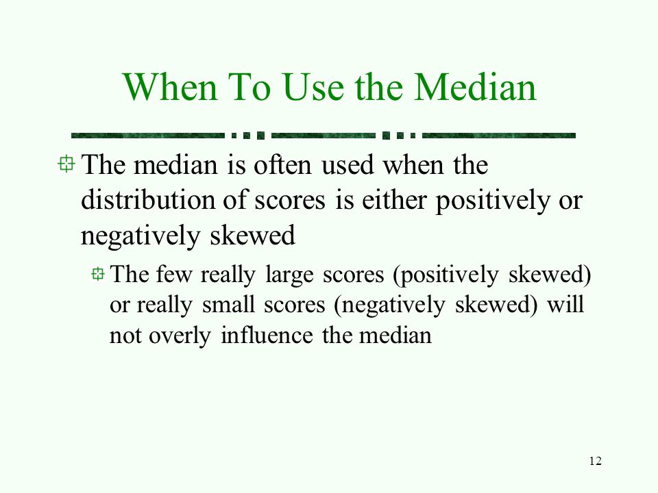 12 When To Use the Median The median is often used when the distribution of scores is either positively or negatively skewed The few really large scores (positively skewed) or really small scores (negatively skewed) will not overly influence the median