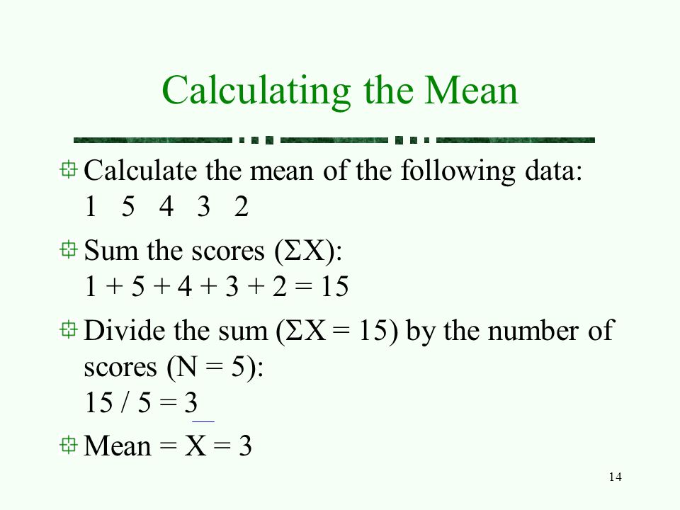 14 Calculating the Mean Calculate the mean of the following data: Sum the scores (  X): = 15 Divide the sum (  X = 15) by the number of scores (N = 5): 15 / 5 = 3 Mean = X = 3