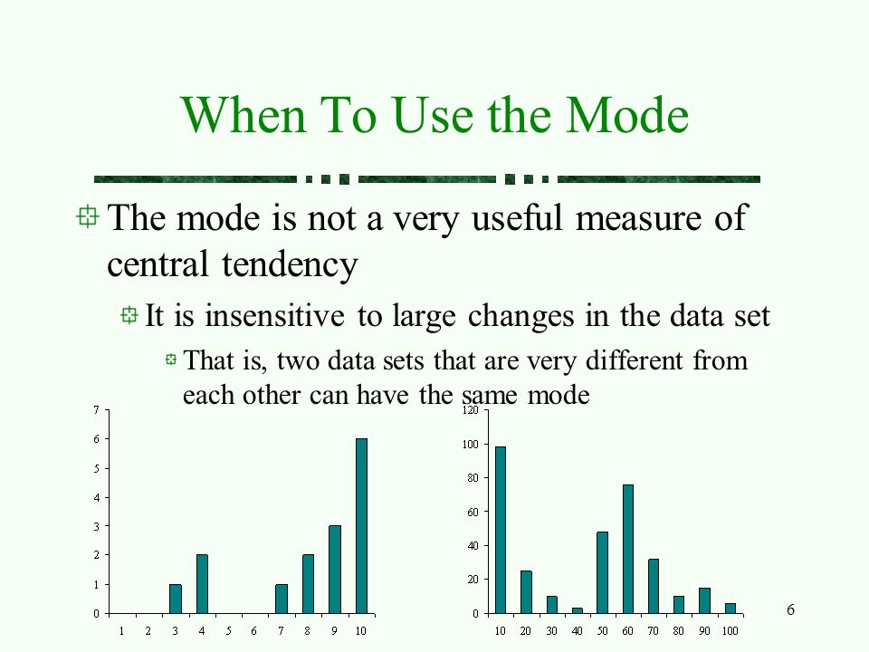 6 When To Use the Mode The mode is not a very useful measure of central tendency It is insensitive to large changes in the data set That is, two data sets that are very different from each other can have the same mode