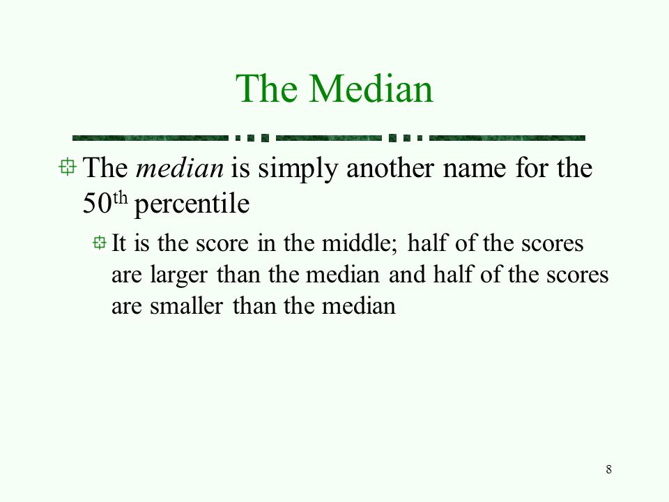 8 The Median The median is simply another name for the 50 th percentile It is the score in the middle; half of the scores are larger than the median and half of the scores are smaller than the median