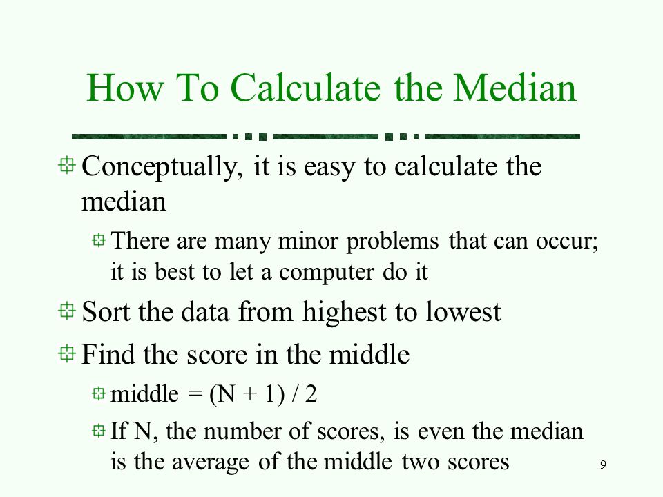 9 How To Calculate the Median Conceptually, it is easy to calculate the median There are many minor problems that can occur; it is best to let a computer do it Sort the data from highest to lowest Find the score in the middle middle = (N + 1) / 2 If N, the number of scores, is even the median is the average of the middle two scores