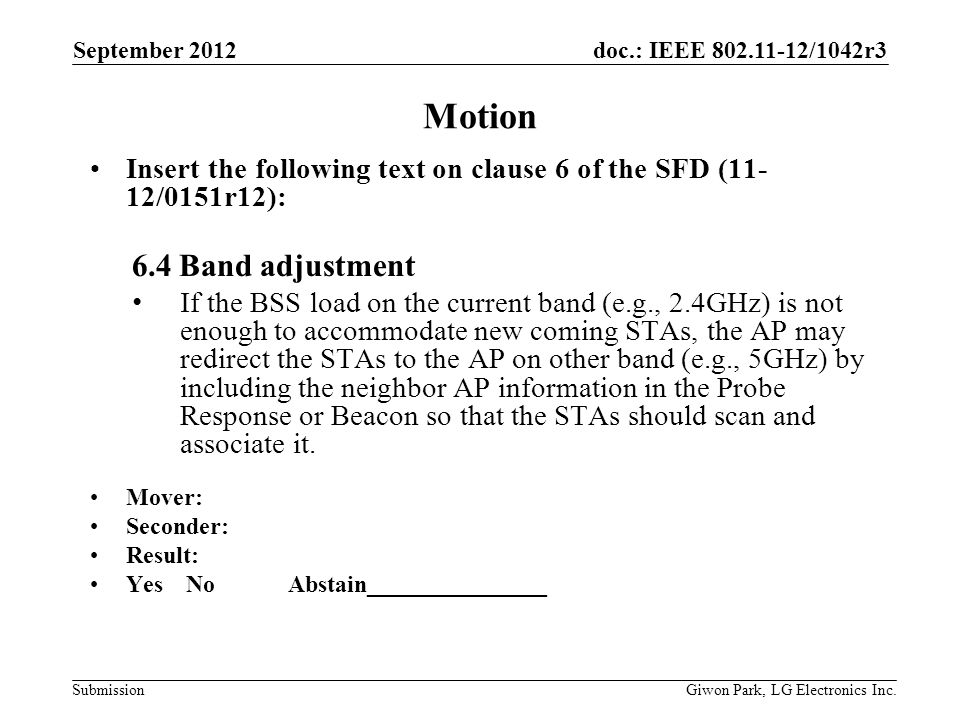 doc.: IEEE /1042r3 Submission Motion Insert the following text on clause 6 of the SFD (11- 12/0151r12): 6.4 Band adjustment If the BSS load on the current band (e.g., 2.4GHz) is not enough to accommodate new coming STAs, the AP may redirect the STAs to the AP on other band (e.g., 5GHz) by including the neighbor AP information in the Probe Response or Beacon so that the STAs should scan and associate it.