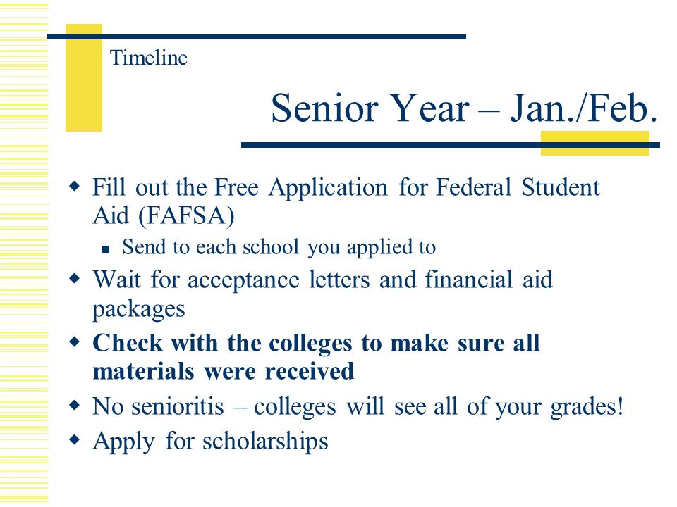  Fill out the Free Application for Federal Student Aid (FAFSA) Send to each school you applied to  Wait for acceptance letters and financial aid packages  Check with the colleges to make sure all materials were received  No senioritis – colleges will see all of your grades.