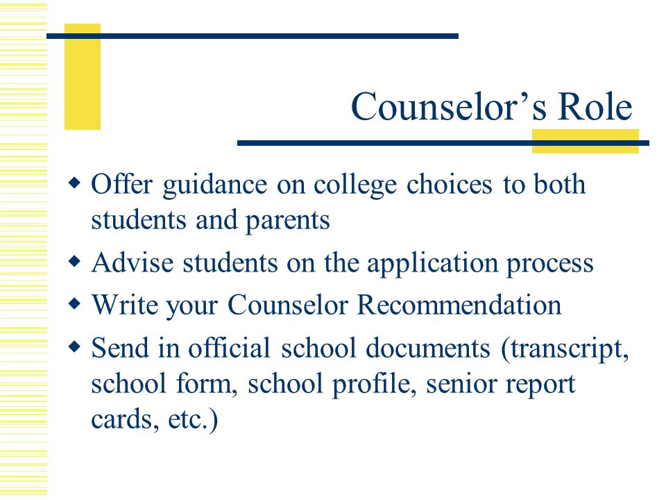  Offer guidance on college choices to both students and parents  Advise students on the application process  Write your Counselor Recommendation  Send in official school documents (transcript, school form, school profile, senior report cards, etc.) Counselor’s Role