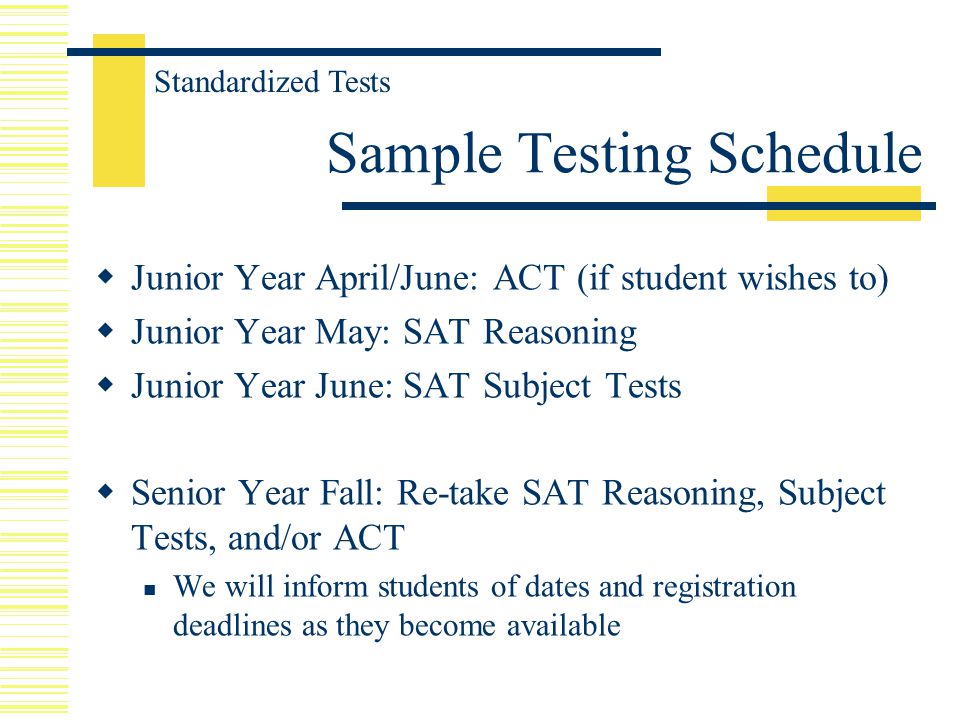  Junior Year April/June: ACT (if student wishes to)  Junior Year May: SAT Reasoning  Junior Year June: SAT Subject Tests  Senior Year Fall: Re-take SAT Reasoning, Subject Tests, and/or ACT We will inform students of dates and registration deadlines as they become available Sample Testing Schedule Standardized Tests