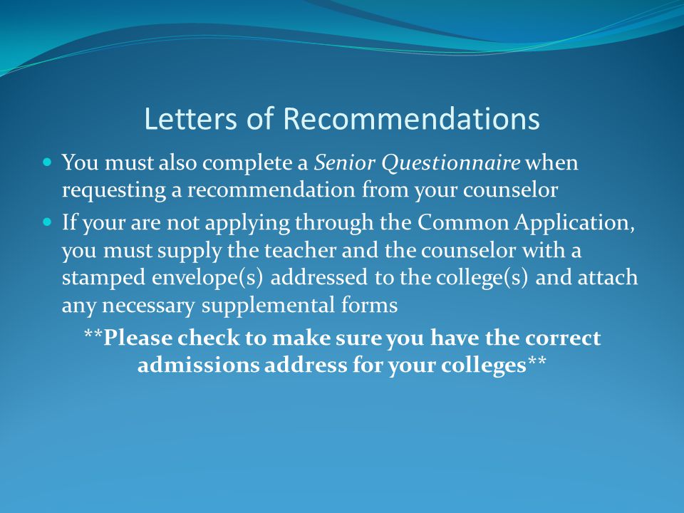Letters of Recommendations You must also complete a Senior Questionnaire when requesting a recommendation from your counselor If your are not applying through the Common Application, you must supply the teacher and the counselor with a stamped envelope(s) addressed to the college(s) and attach any necessary supplemental forms **Please check to make sure you have the correct admissions address for your colleges**