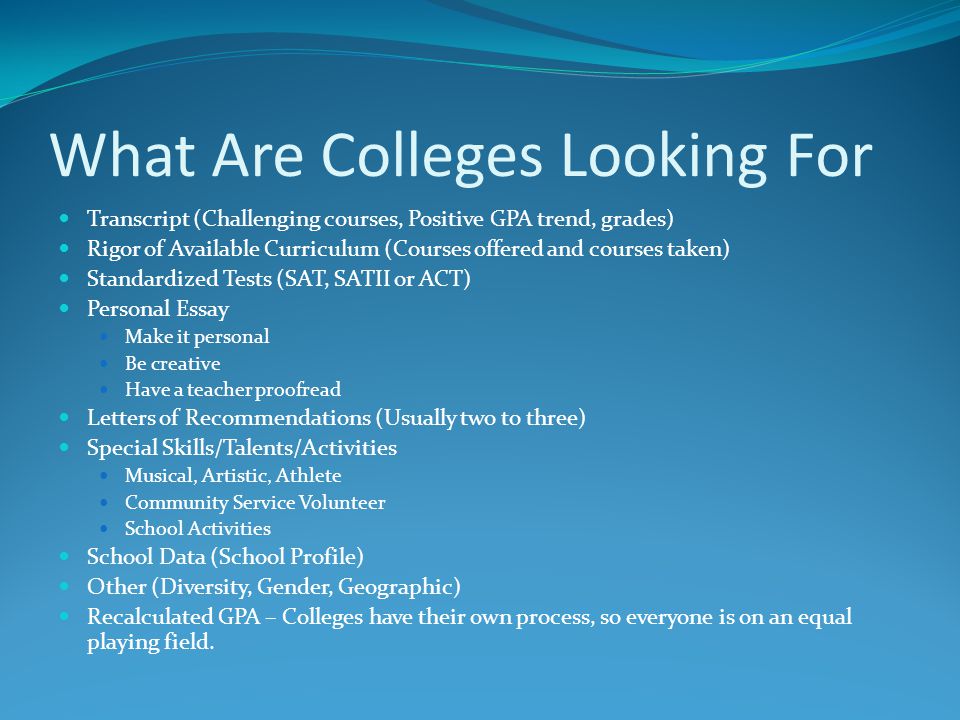 What Are Colleges Looking For Transcript (Challenging courses, Positive GPA trend, grades) Rigor of Available Curriculum (Courses offered and courses taken) Standardized Tests (SAT, SATII or ACT) Personal Essay Make it personal Be creative Have a teacher proofread Letters of Recommendations (Usually two to three) Special Skills/Talents/Activities Musical, Artistic, Athlete Community Service Volunteer School Activities School Data (School Profile) Other (Diversity, Gender, Geographic) Recalculated GPA – Colleges have their own process, so everyone is on an equal playing field.