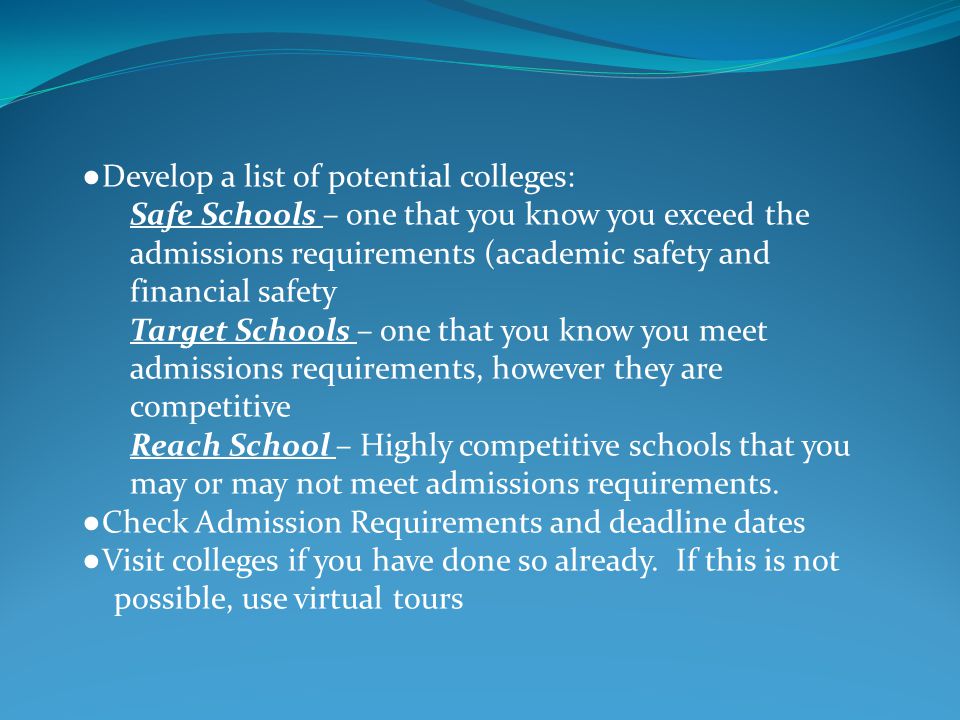 ● Develop a list of potential colleges: Safe Schools – one that you know you exceed the admissions requirements (academic safety and financial safety Target Schools – one that you know you meet admissions requirements, however they are competitive Reach School – Highly competitive schools that you may or may not meet admissions requirements.