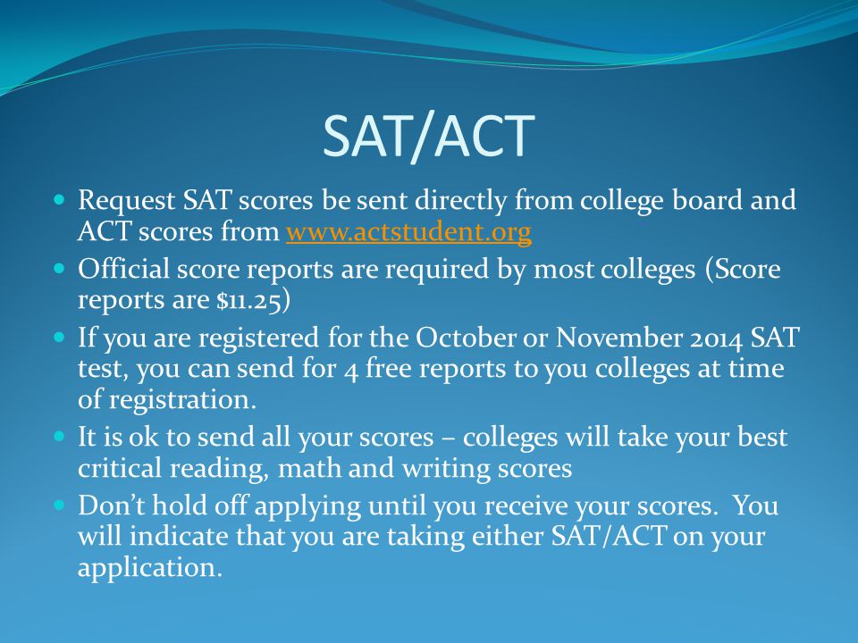 SAT/ACT Request SAT scores be sent directly from college board and ACT scores from   Official score reports are required by most colleges (Score reports are $11.25) If you are registered for the October or November 2014 SAT test, you can send for 4 free reports to you colleges at time of registration.