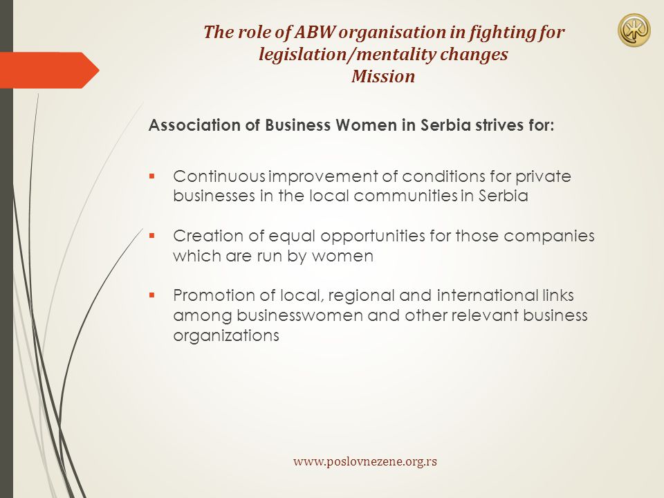 The role of ABW organisation in fighting for legislation/mentality changes Mission Association of Business Women in Serbia strives for:  Continuous improvement of conditions for private businesses in the local communities in Serbia  Creation of equal opportunities for those companies which are run by women  Promotion of local, regional and international links among businesswomen and other relevant business organizations