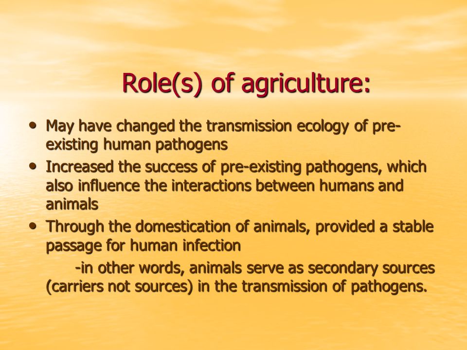 Role(s) of agriculture: May have changed the transmission ecology of pre- existing human pathogens May have changed the transmission ecology of pre- existing human pathogens Increased the success of pre-existing pathogens, which also influence the interactions between humans and animals Increased the success of pre-existing pathogens, which also influence the interactions between humans and animals Through the domestication of animals, provided a stable passage for human infection Through the domestication of animals, provided a stable passage for human infection -in other words, animals serve as secondary sources (carriers not sources) in the transmission of pathogens.