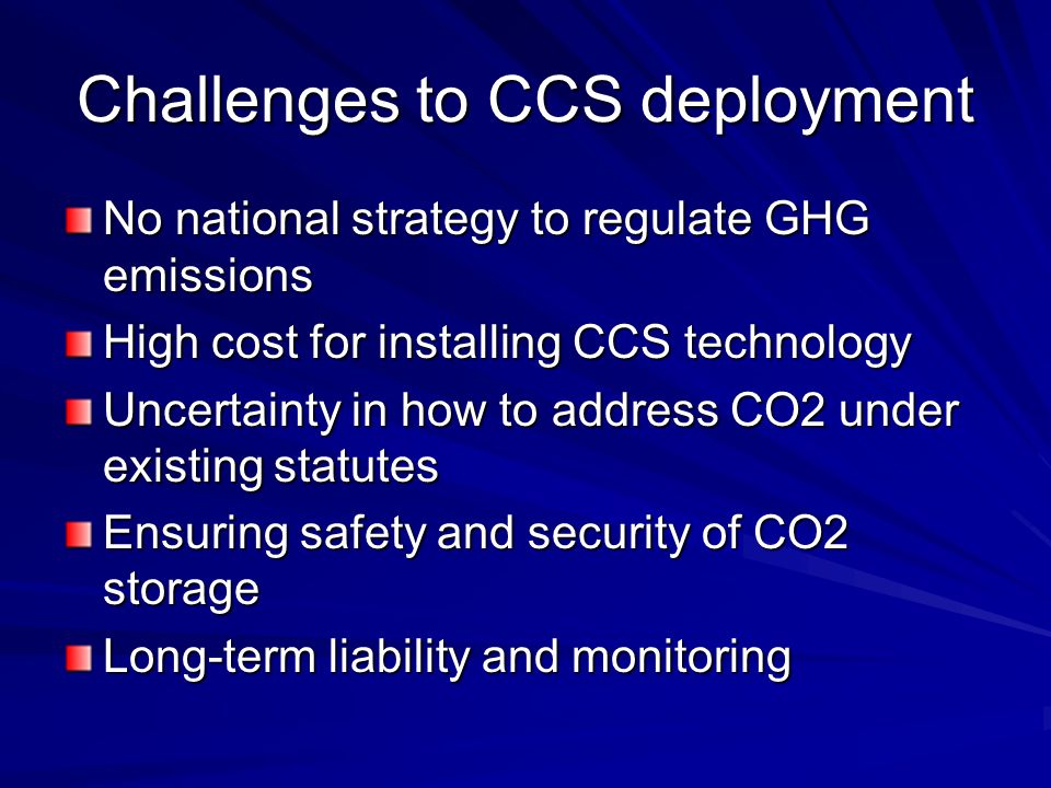 Challenges to CCS deployment No national strategy to regulate GHG emissions High cost for installing CCS technology Uncertainty in how to address CO2 under existing statutes Ensuring safety and security of CO2 storage Long-term liability and monitoring