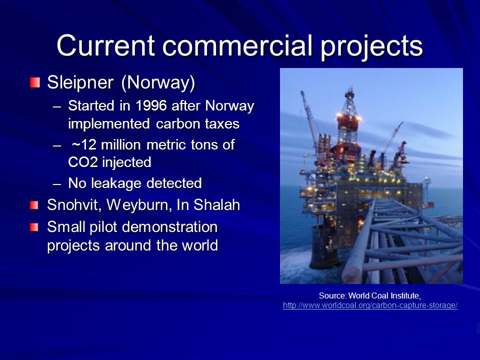 Current commercial projects Sleipner (Norway) –Started in 1996 after Norway implemented carbon taxes – ~12 million metric tons of CO2 injected –No leakage detected Snohvit, Weyburn, In Shalah Small pilot demonstration projects around the world Source: World Coal Institute,