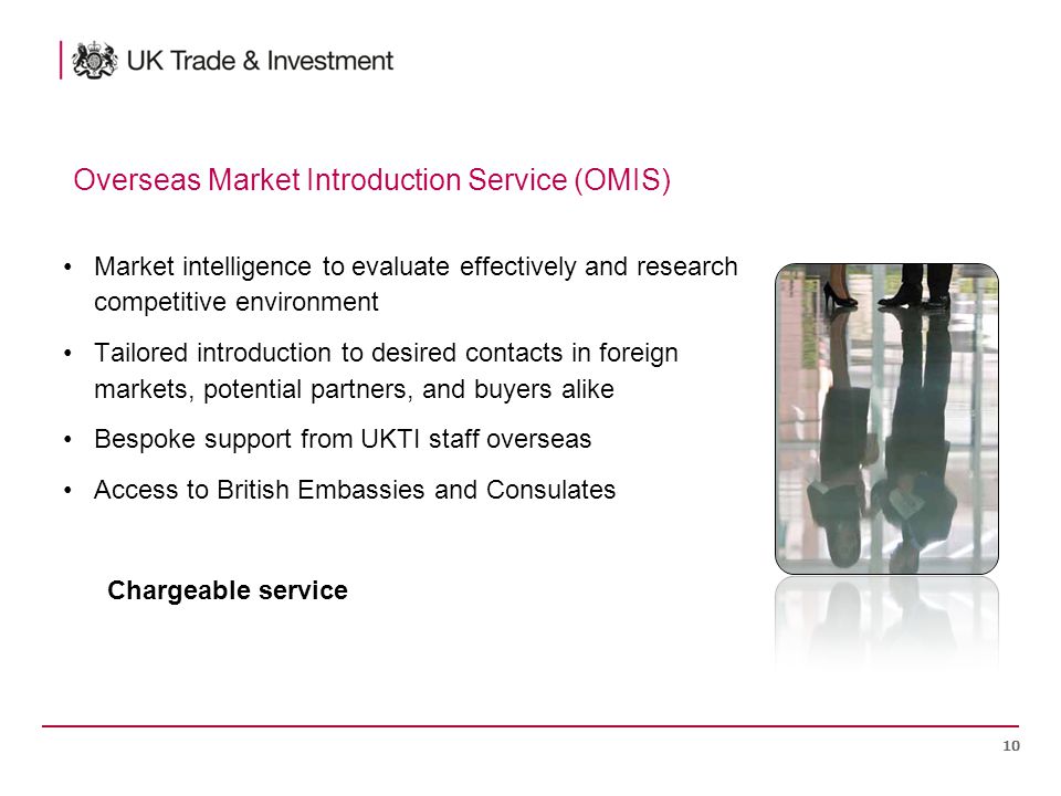 Market intelligence to evaluate effectively and research competitive environment Tailored introduction to desired contacts in foreign markets, potential partners, and buyers alike Bespoke support from UKTI staff overseas Access to British Embassies and Consulates Chargeable service 10 Overseas Market Introduction Service (OMIS)