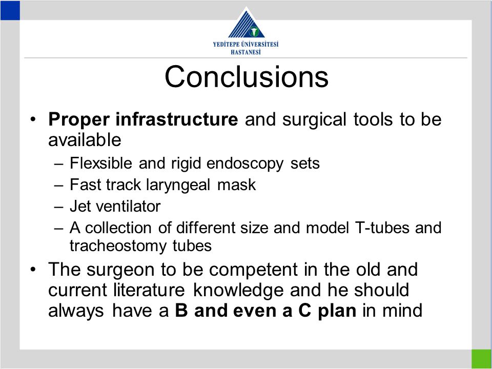Conclusions Proper infrastructure and surgical tools to be available –Flexsible and rigid endoscopy sets –Fast track laryngeal mask –Jet ventilator –A collection of different size and model T-tubes and tracheostomy tubes The surgeon to be competent in the old and current literature knowledge and he should always have a B and even a C plan in mind