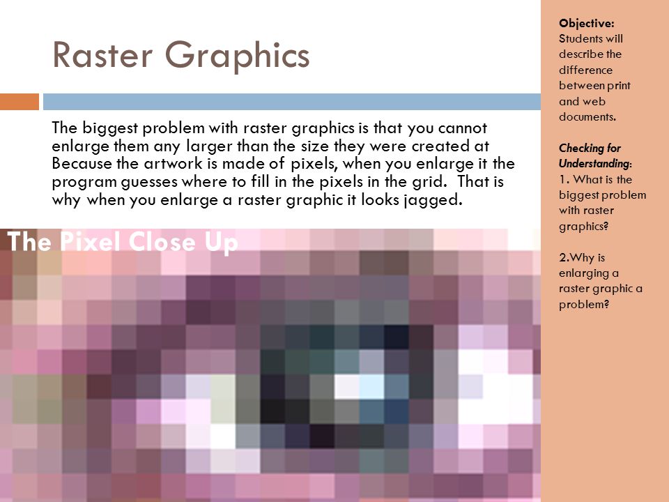 Raster Graphics The biggest problem with raster graphics is that you cannot enlarge them any larger than the size they were created at Because the artwork is made of pixels, when you enlarge it the program guesses where to fill in the pixels in the grid.