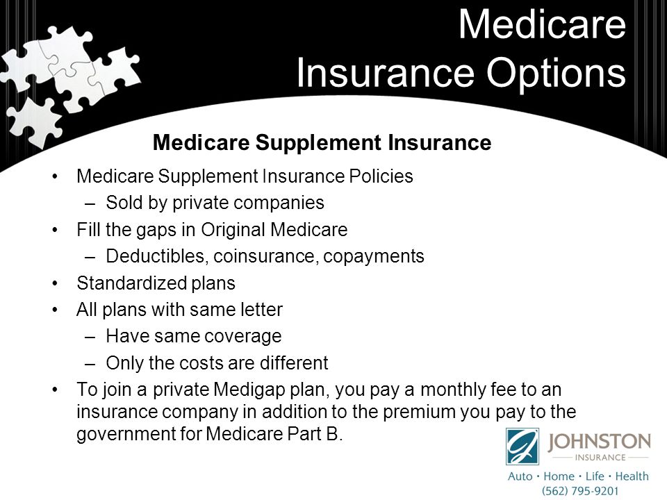 Medicare Insurance Options Medicare Supplement Insurance Policies –Sold by private companies Fill the gaps in Original Medicare –Deductibles, coinsurance, copayments Standardized plans All plans with same letter –Have same coverage –Only the costs are different To join a private Medigap plan, you pay a monthly fee to an insurance company in addition to the premium you pay to the government for Medicare Part B.