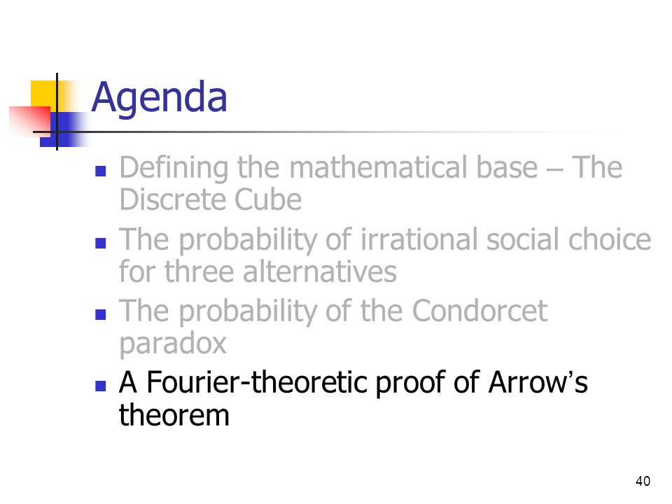 40 Agenda Defining the mathematical base – The Discrete Cube The probability of irrational social choice for three alternatives The probability of the Condorcet paradox A Fourier-theoretic proof of Arrow ’ s theorem