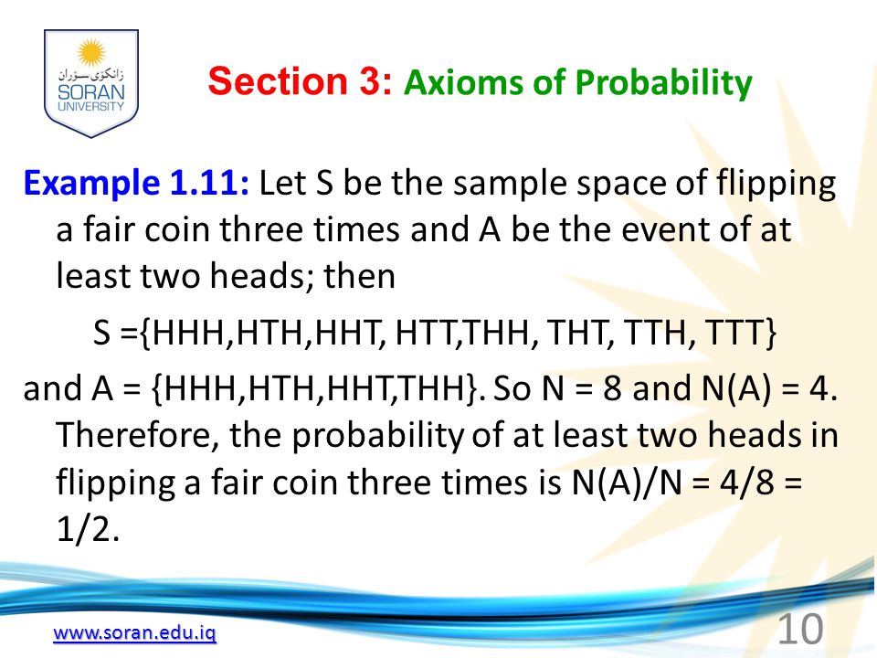 Section 3: Axioms of Probability Example 1.11: Let S be the sample space of flipping a fair coin three times and A be the event of at least two heads; then S ={HHH,HTH,HHT, HTT,THH, THT, TTH, TTT} and A = {HHH,HTH,HHT,THH}.