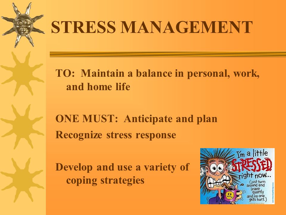STRESS MANAGEMENT TO: Maintain a balance in personal, work, and home life ONE MUST: Anticipate and plan Recognize stress response Develop and use a variety of coping strategies