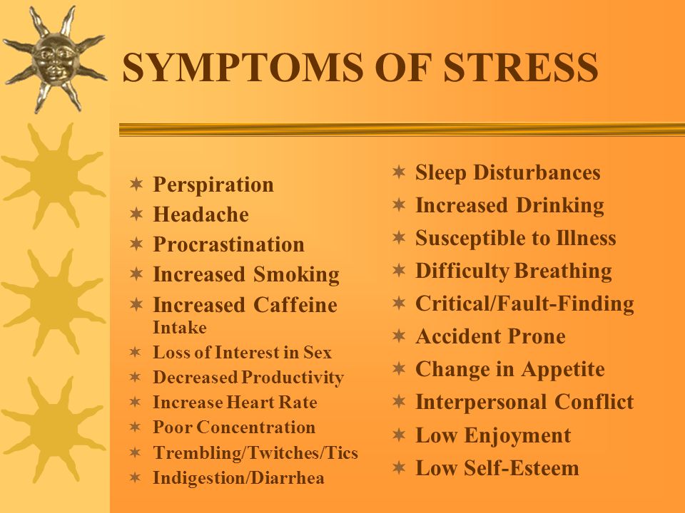 SYMPTOMS OF STRESS  Perspiration  Headache  Procrastination  Increased Smoking  Increased Caffeine Intake  Loss of Interest in Sex  Decreased Productivity  Increase Heart Rate  Poor Concentration  Trembling/Twitches/Tics  Indigestion/Diarrhea  Sleep Disturbances  Increased Drinking  Susceptible to Illness  Difficulty Breathing  Critical/Fault-Finding  Accident Prone  Change in Appetite  Interpersonal Conflict  Low Enjoyment  Low Self-Esteem