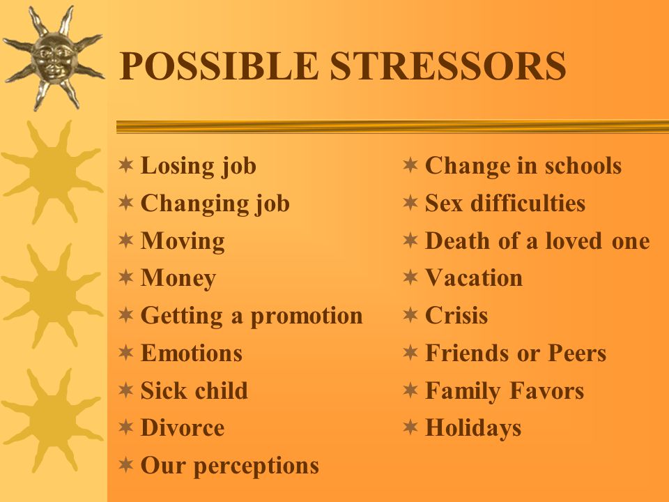 POSSIBLE STRESSORS  Losing job  Changing job  Moving  Money  Getting a promotion  Emotions  Sick child  Divorce  Our perceptions  Change in schools  Sex difficulties  Death of a loved one  Vacation  Crisis  Friends or Peers  Family Favors  Holidays