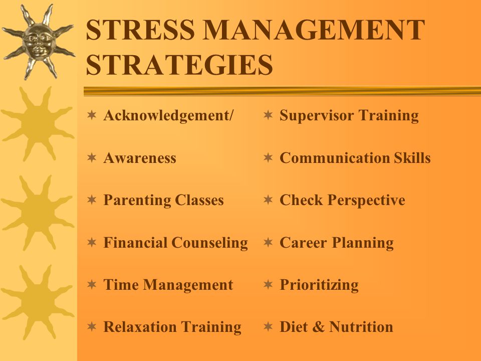STRESS MANAGEMENT STRATEGIES  Acknowledgement/  Awareness  Parenting Classes  Financial Counseling  Time Management  Relaxation Training  Supervisor Training  Communication Skills  Check Perspective  Career Planning  Prioritizing  Diet & Nutrition