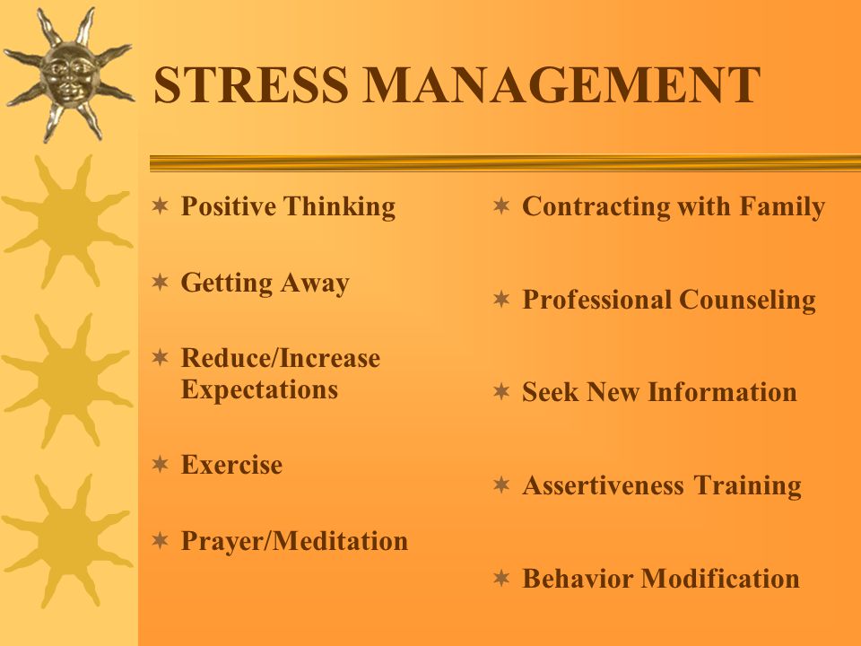 STRESS MANAGEMENT  Positive Thinking  Getting Away  Reduce/Increase Expectations  Exercise  Prayer/Meditation  Contracting with Family  Professional Counseling  Seek New Information  Assertiveness Training  Behavior Modification
