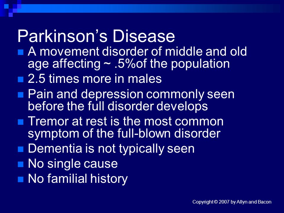 Copyright © 2007 by Allyn and Bacon Parkinson’s Disease A movement disorder of middle and old age affecting ~.5%of the population 2.5 times more in males Pain and depression commonly seen before the full disorder develops Tremor at rest is the most common symptom of the full-blown disorder Dementia is not typically seen No single cause No familial history