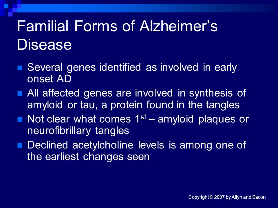Copyright © 2007 by Allyn and Bacon Familial Forms of Alzheimer’s Disease Several genes identified as involved in early onset AD All affected genes are involved in synthesis of amyloid or tau, a protein found in the tangles Not clear what comes 1 st – amyloid plaques or neurofibrillary tangles Declined acetylcholine levels is among one of the earliest changes seen