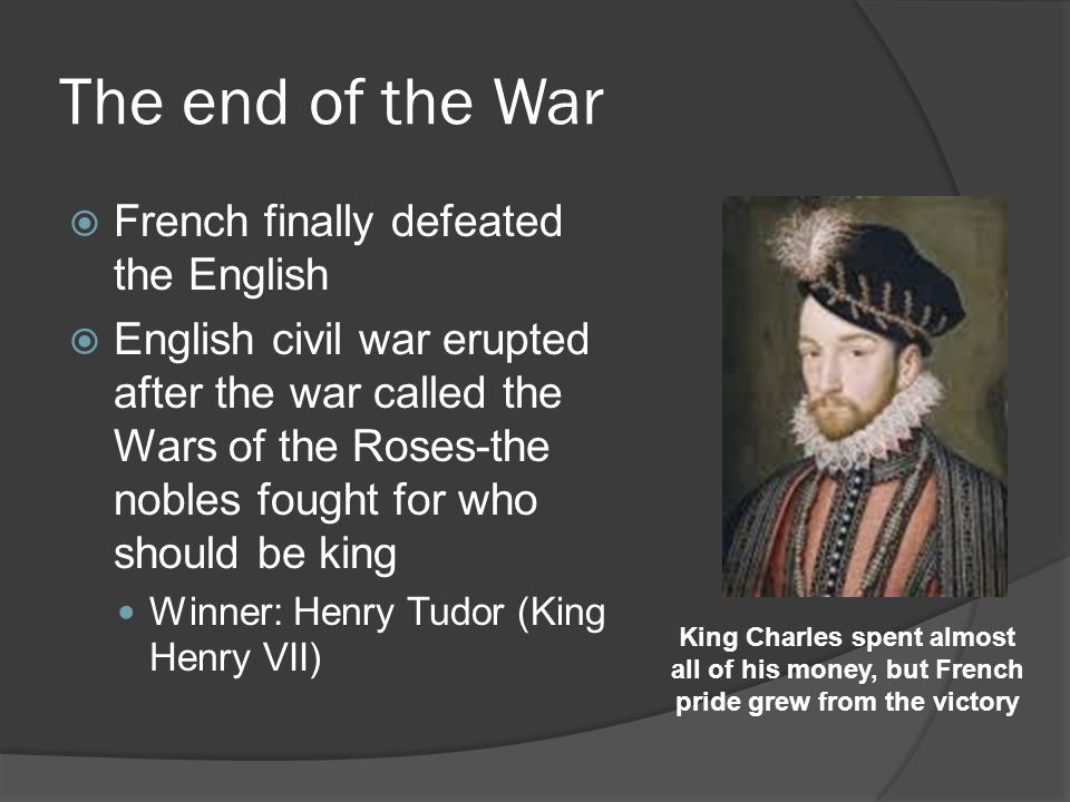 The end of the War  French finally defeated the English  English civil war erupted after the war called the Wars of the Roses-the nobles fought for who should be king Winner: Henry Tudor (King Henry VII) King Charles spent almost all of his money, but French pride grew from the victory