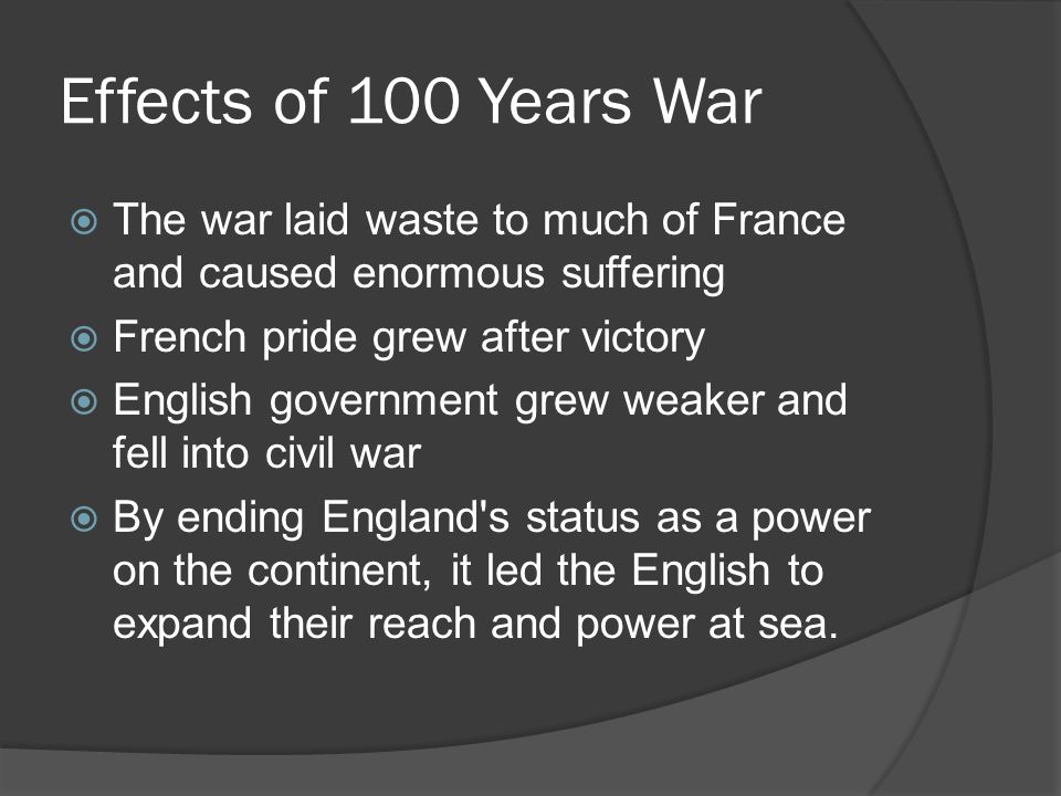 Effects of 100 Years War  The war laid waste to much of France and caused enormous suffering  French pride grew after victory  English government grew weaker and fell into civil war  By ending England s status as a power on the continent, it led the English to expand their reach and power at sea.
