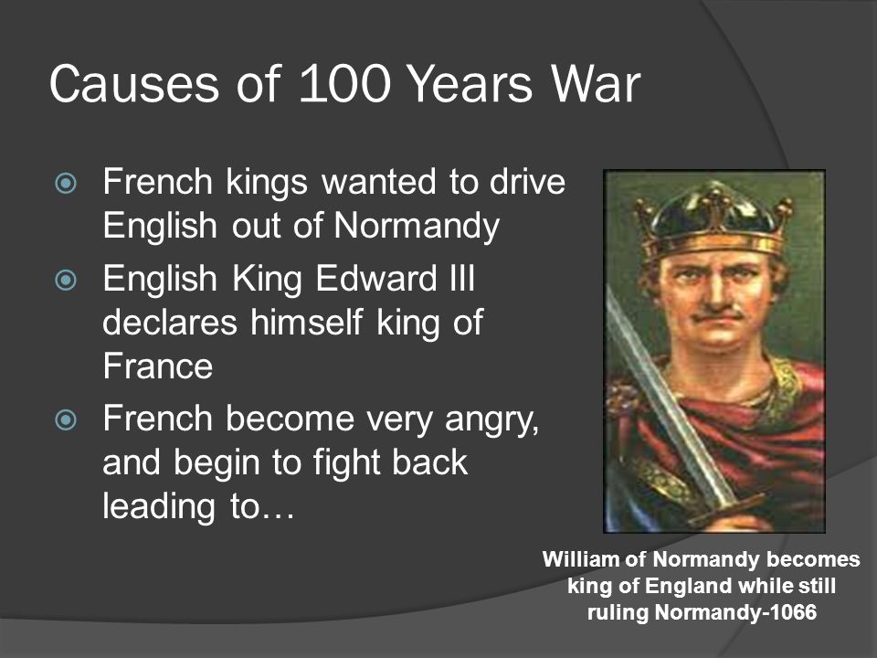 Causes of 100 Years War  French kings wanted to drive English out of Normandy  English King Edward III declares himself king of France  French become very angry, and begin to fight back leading to… William of Normandy becomes king of England while still ruling Normandy-1066
